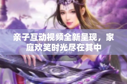 亲子互动视频全新呈现，家庭欢笑时光尽在其中