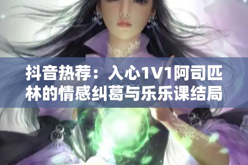 抖音热荐：入心1V1阿司匹林的情感纠葛与乐乐课结局解析