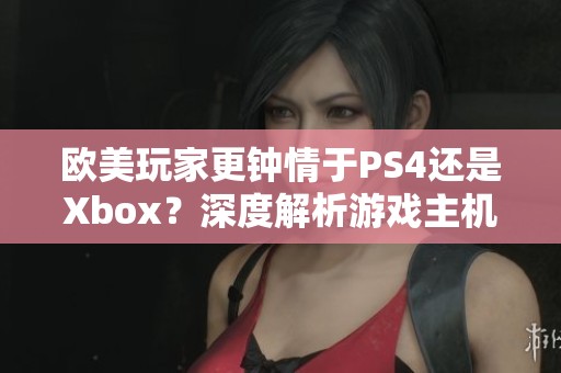 欧美玩家更钟情于PS4还是Xbox？深度解析游戏主机偏好