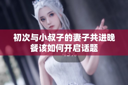 初次与小叔子的妻子共进晚餐该如何开启话题