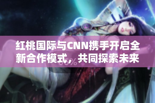 红桃国际与CNN携手开启全新合作模式，共同探索未来商机