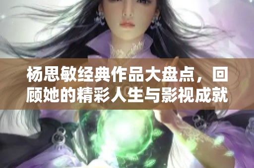 杨思敏经典作品大盘点，回顾她的精彩人生与影视成就