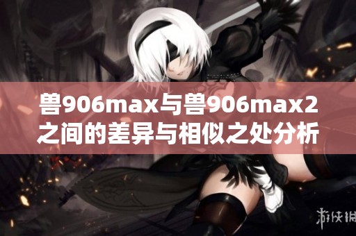 兽906max与兽906max2之间的差异与相似之处分析