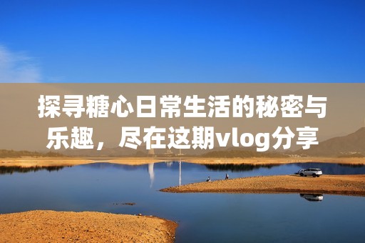 探寻糖心日常生活的秘密与乐趣，尽在这期vlog分享中