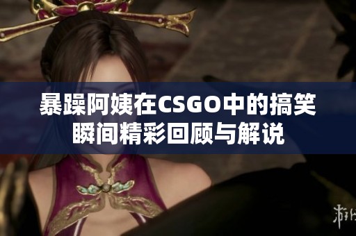 暴躁阿姨在CSGO中的搞笑瞬间精彩回顾与解说