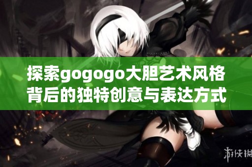 探索gogogo大胆艺术风格背后的独特创意与表达方式