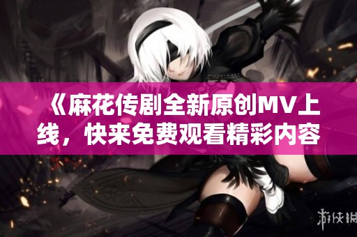 《麻花传剧全新原创MV上线，快来免费观看精彩内容》