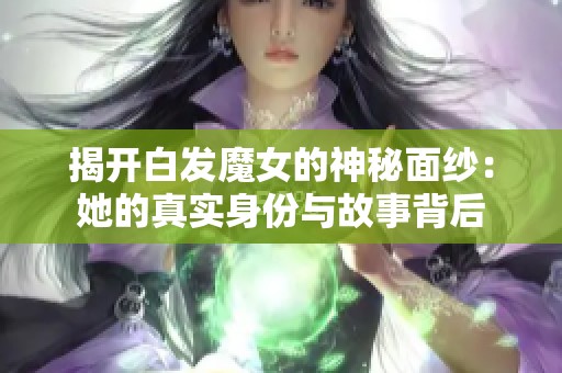 揭开白发魔女的神秘面纱：她的真实身份与故事背后