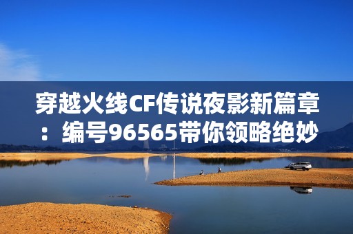 穿越火线CF传说夜影新篇章：编号96565带你领略绝妙战斗体验