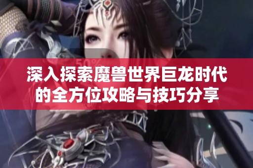 深入探索魔兽世界巨龙时代的全方位攻略与技巧分享