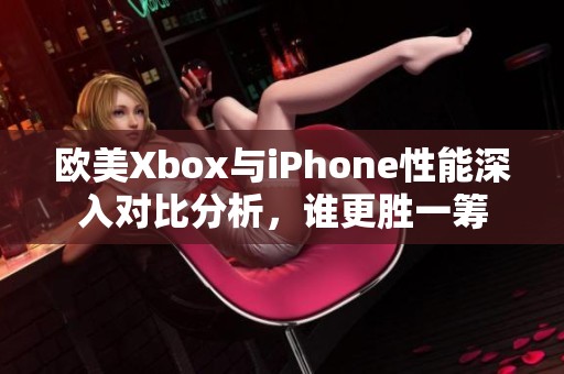 欧美Xbox与iPhone性能深入对比分析，谁更胜一筹