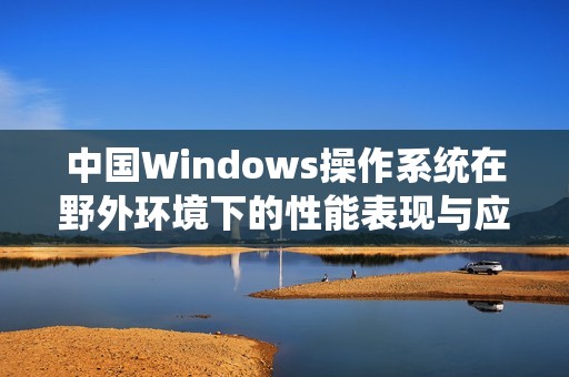 中国Windows操作系统在野外环境下的性能表现与应用探索