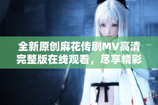 全新原创麻花传剧MV高清完整版在线观看，尽享精彩表演