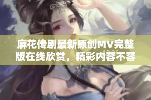 麻花传剧最新原创MV完整版在线欣赏，精彩内容不容错过