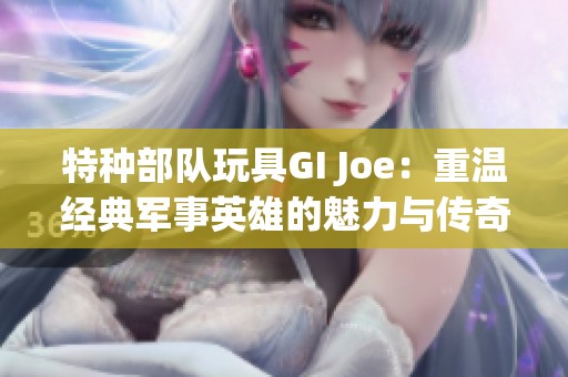 特种部队玩具GI Joe：重温经典军事英雄的魅力与传奇