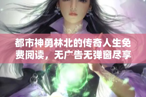 都市神勇林北的传奇人生免费阅读，无广告无弹窗尽享精彩故事