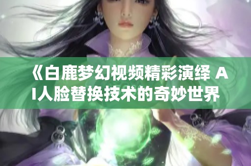 《白鹿梦幻视频精彩演绎 AI人脸替换技术的奇妙世界》