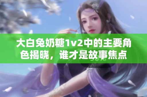 大白兔奶糖1v2中的主要角色揭晓，谁才是故事焦点