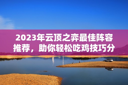 2023年云顶之弈最佳阵容推荐，助你轻松吃鸡技巧分享