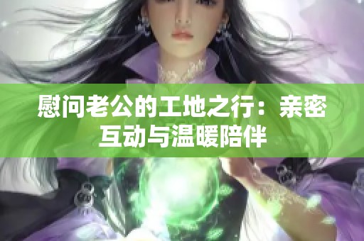 慰问老公的工地之行：亲密互动与温暖陪伴