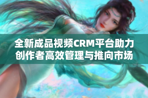 全新成品视频CRM平台助力创作者高效管理与推向市场