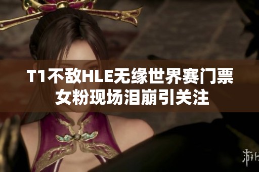 T1不敌HLE无缘世界赛门票 女粉现场泪崩引关注