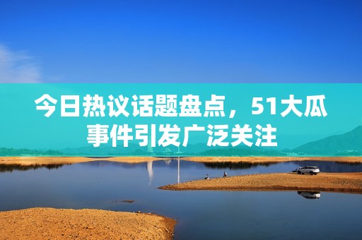 今日热议话题盘点，51大瓜事件引发广泛关注