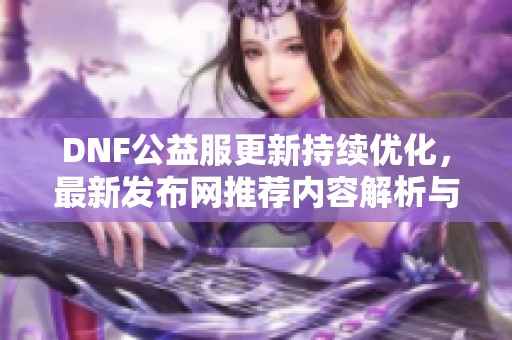 DNF公益服更新持续优化，最新发布网推荐内容解析与介绍