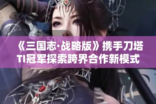 《三国志·战略版》携手刀塔TI冠军探索跨界合作新模式