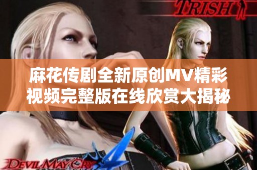 麻花传剧全新原创MV精彩视频完整版在线欣赏大揭秘