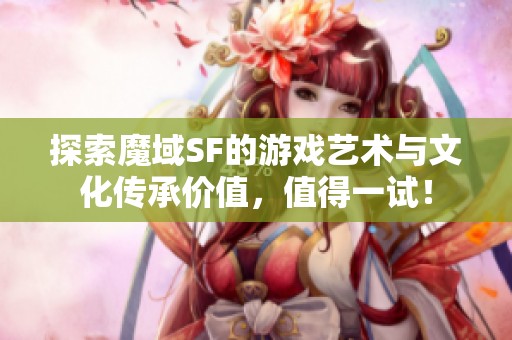 探索魔域SF的游戏艺术与文化传承价值，值得一试！