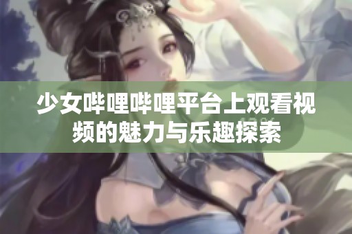 少女哔哩哔哩平台上观看视频的魅力与乐趣探索