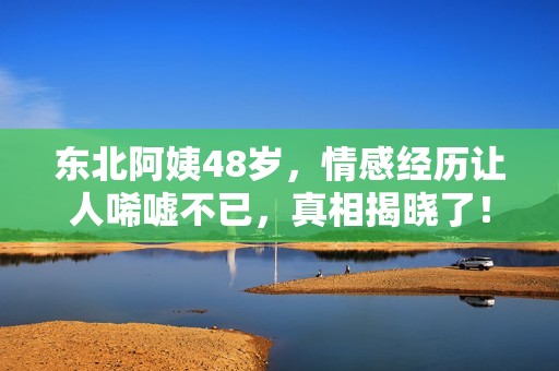 东北阿姨48岁，情感经历让人唏嘘不已，真相揭晓了！