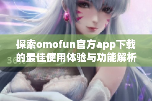 探索omofun官方app下载的最佳使用体验与功能解析