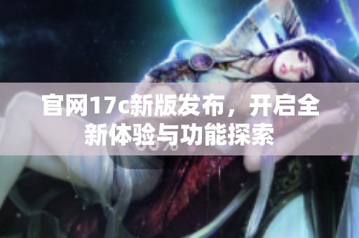 官网17c新版发布，开启全新体验与功能探索