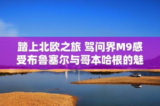 踏上北欧之旅 驾问界M9感受布鲁塞尔与哥本哈根的魅力