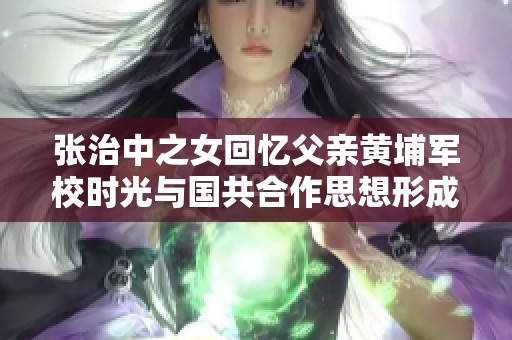 张治中之女回忆父亲黄埔军校时光与国共合作思想形成