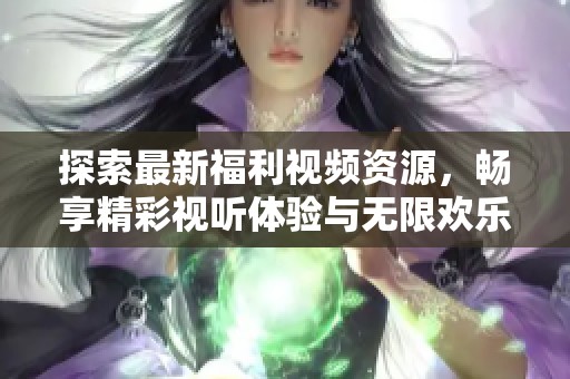 探索最新福利视频资源，畅享精彩视听体验与无限欢乐