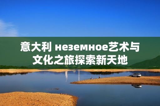 意大利 неземное艺术与文化之旅探索新天地