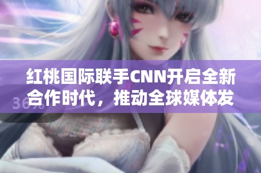 红桃国际联手CNN开启全新合作时代，推动全球媒体发展