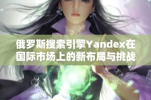 俄罗斯搜索引擎Yandex在国际市场上的新布局与挑战解析