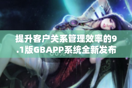 提升客户关系管理效率的9.1版GBAPP系统全新发布