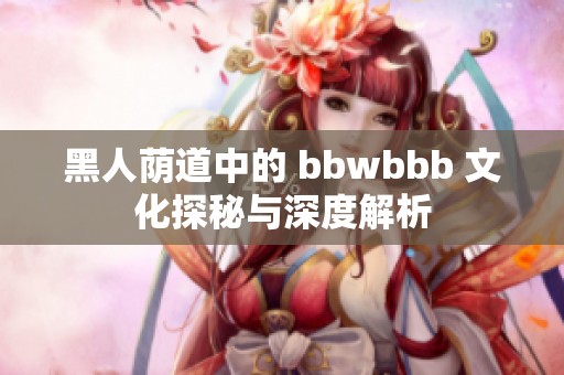 黑人荫道中的 bbwbbb 文化探秘与深度解析