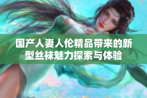 国产人妻人伦精品带来的新型丝袜魅力探索与体验