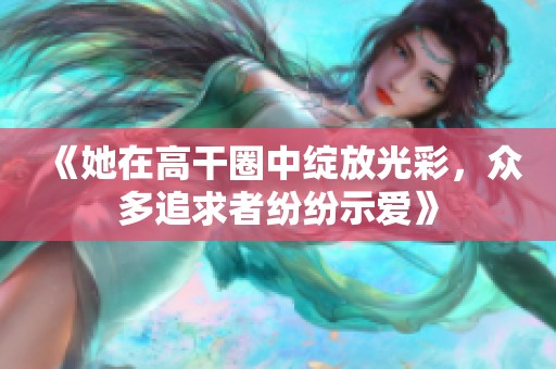 《她在高干圈中绽放光彩，众多追求者纷纷示爱》