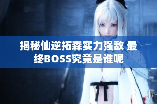 揭秘仙逆拓森实力强敌 最终BOSS究竟是谁呢