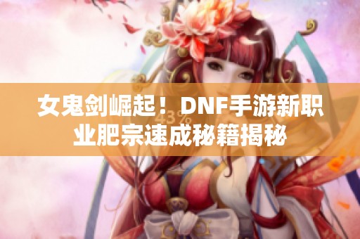 女鬼剑崛起！DNF手游新职业肥宗速成秘籍揭秘