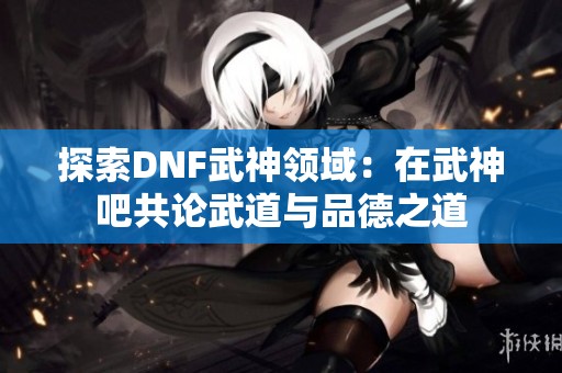 探索DNF武神领域：在武神吧共论武道与品德之道