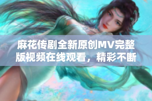 麻花传剧全新原创MV完整版视频在线观看，精彩不断不容错过