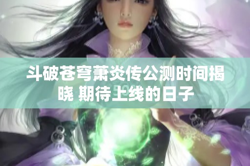 斗破苍穹萧炎传公测时间揭晓 期待上线的日子